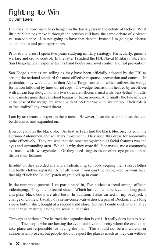 Fighting to Win by Jeff Luers I’m not sure how much has changed in the last 4 years in the debate of tactics. What litle publications make it through the censors still have the same debate of violence vs. non-violence. 1’m not going to have that debate. Instead I’m going to discuss actual tactics and past experiencs. Prior to my arrest I spent two years studying military strategy. Particularly, guerilla warfare and crowd control. In the latter I studied the FBL, Naval Military Police and San Diego tactical response team’s hand books on crowd control and riot prevention. San Diego’s tactics ar telling as they have been officially adopted by the FBI as setting the national standard for most effective response, prevention and control. In particular, they were cited on their Alpha Tango formation which utilizes the wedge formation followed by lines of riot cops. The wedge formation is headed by an officer with a bean bag shotgun; on his two sides are officers armed with "less-lethal” - multi- shot canister guns that can shoot teargas or baton rounds. And finally the two officers at the base of the wedge ar armed with MP-S firearms with live ammo. Their role is to “neutralize” any armed threat, Lam by no means an expert in these arcas. However, I can share some ideas that can be discussed and expanded on. Everyone knows the black bloc. As best as I can find the black bloc originated in the German Autonomen and squatters movement. They used this dress for anonymity quite effectively. They realized that the most recognizable of facial features was the eyes and surrounding arca. Which is why they wore full face masks, most commonly ski masks with two cycholes. Or they used sunglasses or other cye protection 1o distort their features. In addition they avoided any and all identifying symbols keeping their street clothes and battle clothes separate. Afier all, even if you can’t be recognized by your face, that big “Fuck the Police” patch might hold up in cour. In the numerous protests I’ve participated in, I’ve noticed a trend among officers videotaping. They like to record shoes. Which has led me to believe that long pants and plain black boots ar also best. In addition, I also carried in my backpack a change of clothes. Usually of a semi-conservative dress, a pair of Dockers and a long sleeve button shirt, bought at a second hand store. So that I could duck into an alley and change, making leaving the scene a lot easier. Through experience I’ve learned that organization is vital. It really does help to have aplan. The people who are hosting the event and live in the city where the event s to take place are responsible for having the plan. This should not be a hicrarchal or authoritarian process, but people should respect the plan as much as they can without 0 K neartchock